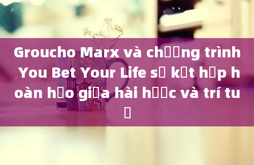 Groucho Marx và chương trình You Bet Your Life sự kết hợp hoàn hảo giữa hài hước và trí tuệ