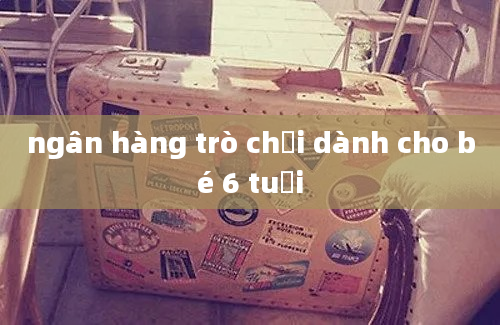 ngân hàng trò chơi dành cho bé 6 tuổi