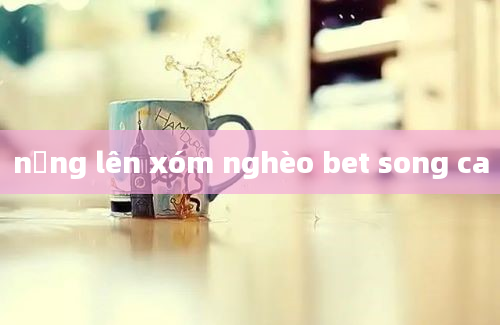 nắng lên xóm nghèo bet song ca