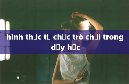 hình thức tổ chức trò chơi trong dạy học