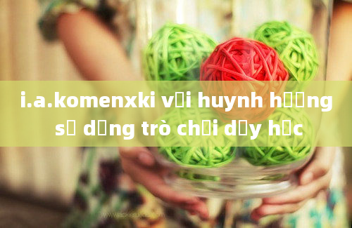 i.a.komenxki với huynh hướng sử dụng trò chơi dạy học