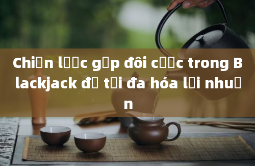 Chiến lược gấp đôi cược trong Blackjack để tối đa hóa lợi nhuận