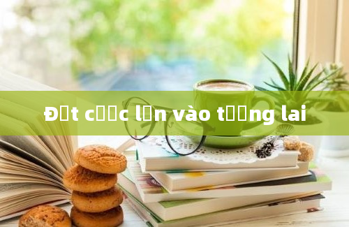 Đặt cược lớn vào tương lai