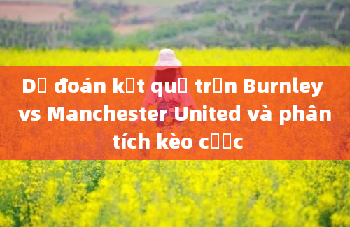 Dự đoán kết quả trận Burnley vs Manchester United và phân tích kèo cược