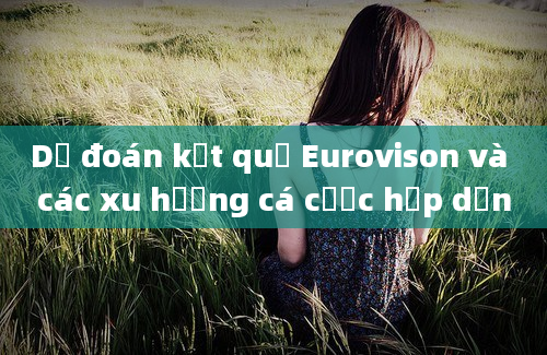 Dự đoán kết quả Eurovison và các xu hướng cá cược hấp dẫn