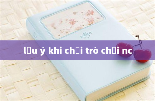 lưu ý khi chơi trò chơi nc