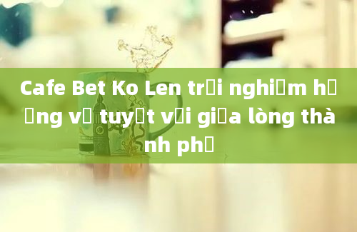 Cafe Bet Ko Len trải nghiệm hương vị tuyệt vời giữa lòng thành phố