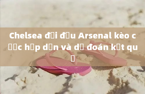 Chelsea đối đầu Arsenal kèo cược hấp dẫn và dự đoán kết quả