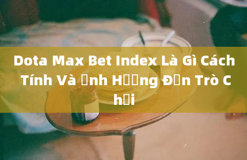 Dota Max Bet Index Là Gì Cách Tính Và Ảnh Hưởng Đến Trò Chơi