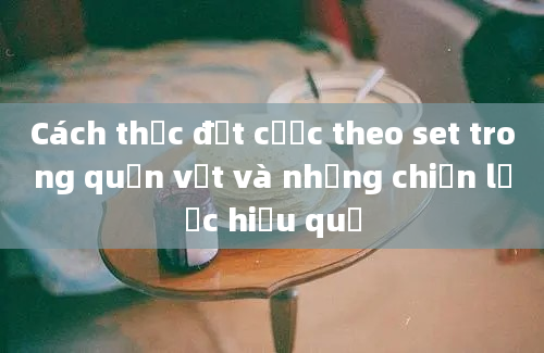 Cách thức đặt cược theo set trong quần vợt và những chiến lược hiệu quả