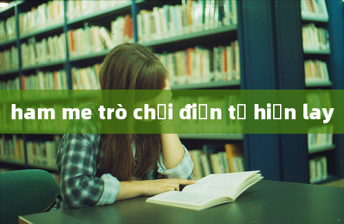 ham me trò chơi điện tử hiện lay