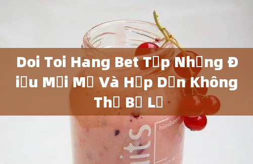 Doi Toi Hang Bet Tập Những Điều Mới Mẻ Và Hấp Dẫn Không Thể Bỏ Lỡ