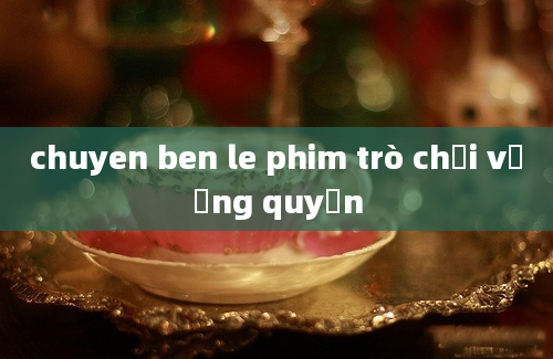 chuyen ben le phim trò chơi vương quyền