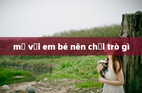 mẹ với em bé nên chơi trò gì