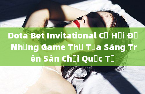 Dota Bet Invitational Cơ Hội Để Những Game Thủ Tỏa Sáng Trên Sân Chơi Quốc Tế