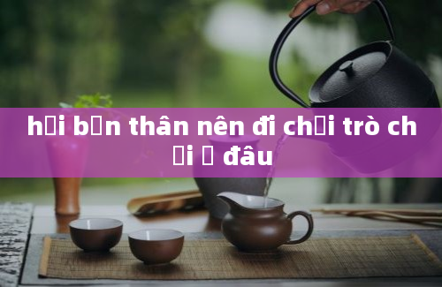 hội bạn thân nên đi chơi trò chơi ở đâu