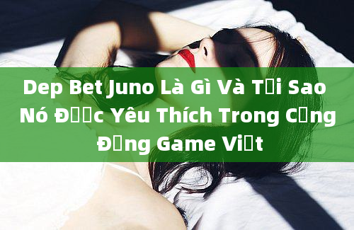 Dep Bet Juno Là Gì Và Tại Sao Nó Được Yêu Thích Trong Cộng Đồng Game Việt