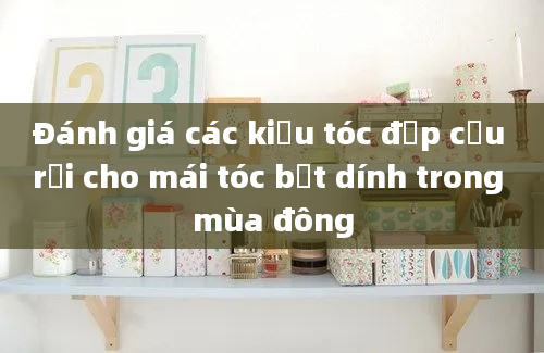 Đánh giá các kiểu tóc đẹp cứu rỗi cho mái tóc bết dính trong mùa đông