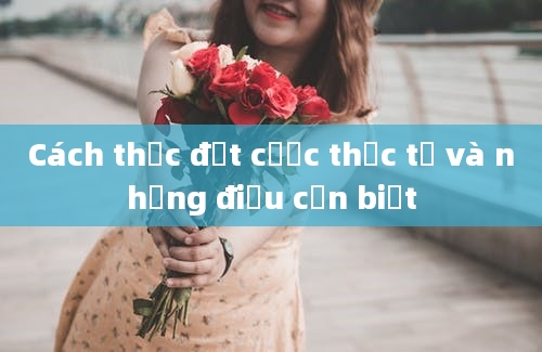 Cách thức đặt cược thực tế và những điều cần biết