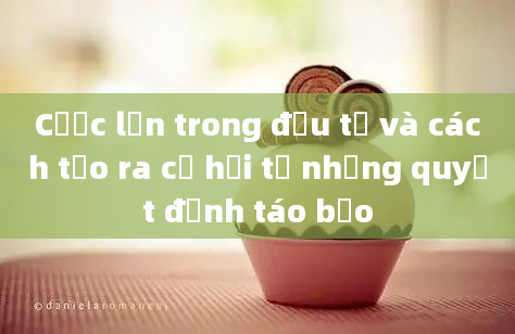 Cược lớn trong đầu tư và cách tạo ra cơ hội từ những quyết định táo bạo