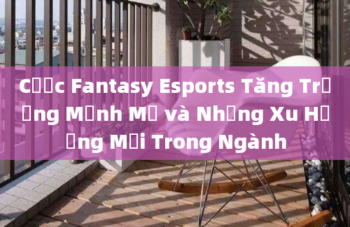 Cược Fantasy Esports Tăng Trưởng Mạnh Mẽ và Những Xu Hướng Mới Trong Ngành