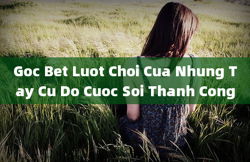 Goc Bet Luot Choi Cua Nhung Tay Cu Do Cuoc Soi Thanh Cong