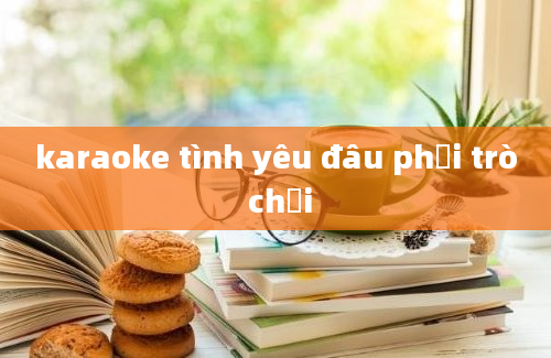 karaoke tình yêu đâu phải trò chơi