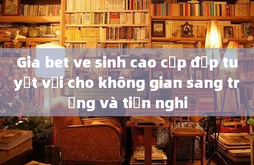 Gia bet ve sinh cao cấp đẹp tuyệt vời cho không gian sang trọng và tiện nghi