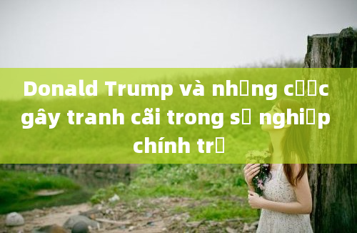 Donald Trump và những cược gây tranh cãi trong sự nghiệp chính trị