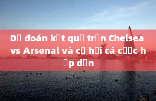 Dự đoán kết quả trận Chelsea vs Arsenal và cơ hội cá cược hấp dẫn