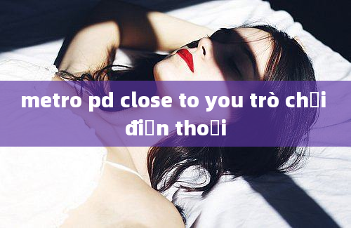 metro pd close to you trò chơi điện thoại