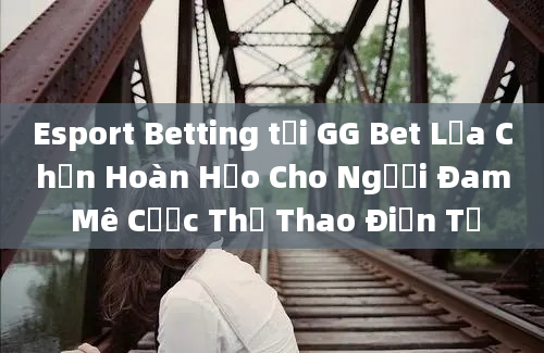 Esport Betting tại GG Bet Lựa Chọn Hoàn Hảo Cho Người Đam Mê Cược Thể Thao Điện Tử