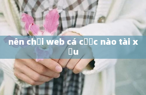 nên chơi web cá cược nào tài xỉu