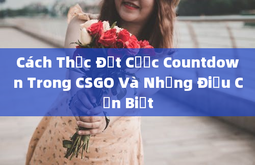 Cách Thức Đặt Cược Countdown Trong CSGO Và Những Điều Cần Biết