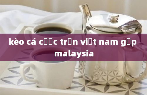 kèo cá cược trận việt nam gặp malaysia