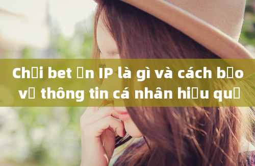 Chơi bet ẩn IP là gì và cách bảo vệ thông tin cá nhân hiệu quả