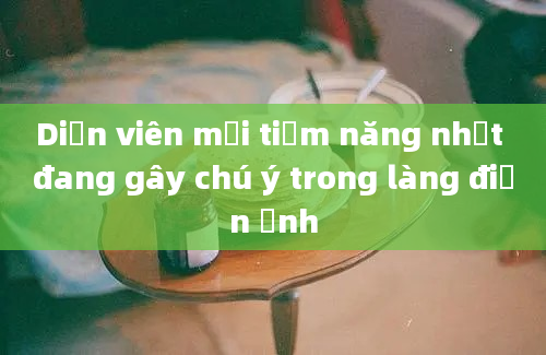 Diễn viên mới tiềm năng nhất đang gây chú ý trong làng điện ảnh