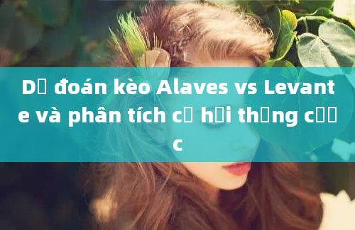 Dự đoán kèo Alaves vs Levante và phân tích cơ hội thắng cược