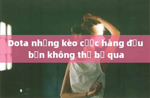 Dota những kèo cược hàng đầu bạn không thể bỏ qua