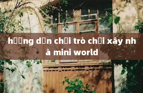 hướng dẫn chưi trò chơi xây nhà mini world