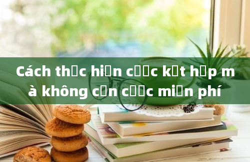 Cách thực hiện cược kết hợp mà không cần cược miễn phí