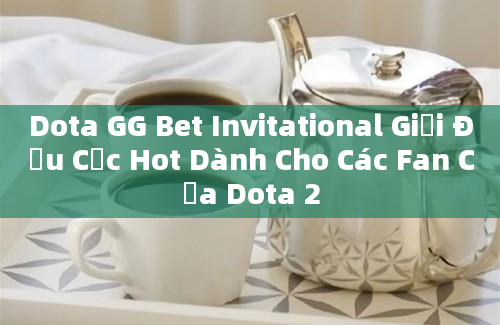 Dota GG Bet Invitational Giải Đấu Cực Hot Dành Cho Các Fan Của Dota 2