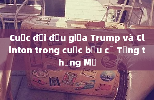 Cuộc đối đầu giữa Trump và Clinton trong cuộc bầu cử Tổng thống Mỹ