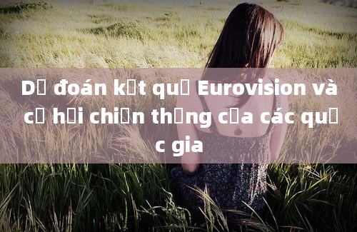 Dự đoán kết quả Eurovision và cơ hội chiến thắng của các quốc gia