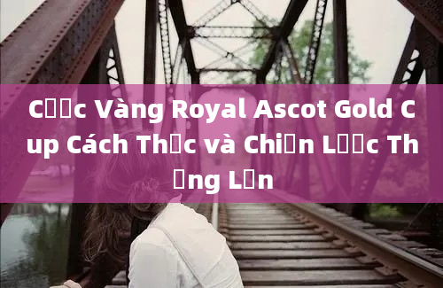 Cược Vàng Royal Ascot Gold Cup Cách Thức và Chiến Lược Thắng Lớn