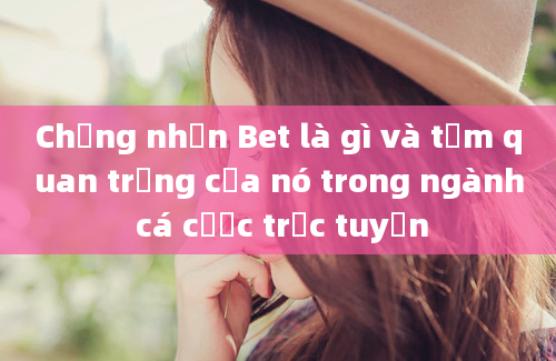 Chứng nhận Bet là gì và tầm quan trọng của nó trong ngành cá cược trực tuyến