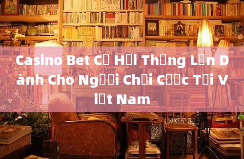 Casino Bet Cơ Hội Thắng Lớn Dành Cho Người Chơi Cược Tại Việt Nam