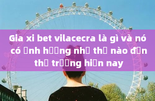 Gia xi bet vilacecra là gì và nó có ảnh hưởng như thế nào đến thị trường hiện nay