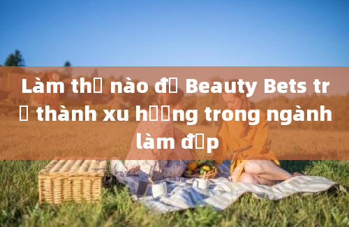 Làm thế nào để Beauty Bets trở thành xu hướng trong ngành làm đẹp