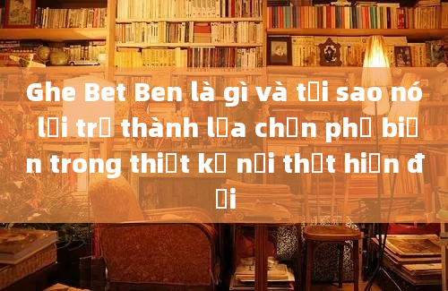 Ghe Bet Ben là gì và tại sao nó lại trở thành lựa chọn phổ biến trong thiết kế nội thất hiện đại